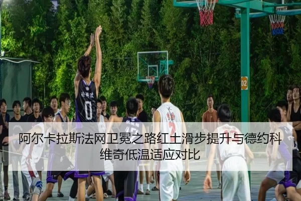 阿尔卡拉斯法网卫冕之路红土滑步提升与德约科维奇低温适应对比