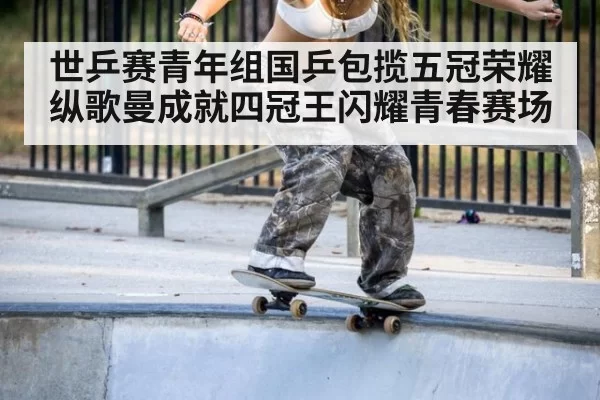 世乒赛青年组国乒包揽五冠荣耀 纵歌曼成就四冠王闪耀青春赛场