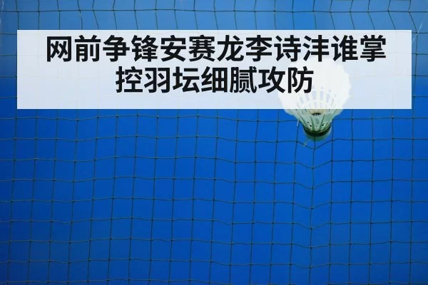 网前争锋安赛龙李诗沣谁掌控羽坛细腻攻防