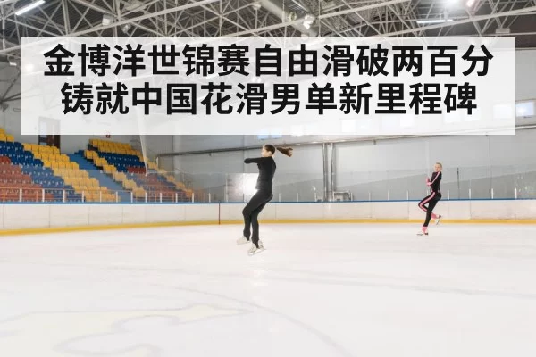 金博洋世锦赛自由滑破两百分铸就中国花滑男单新里程碑